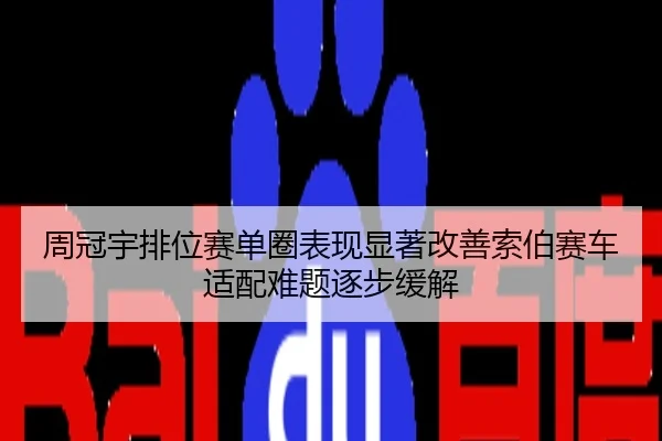 周冠宇排位赛单圈表现显著改善索伯赛车适配难题逐步缓解