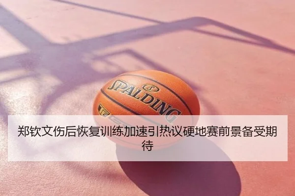 郑钦文伤后恢复训练加速引热议硬地赛前景备受期待