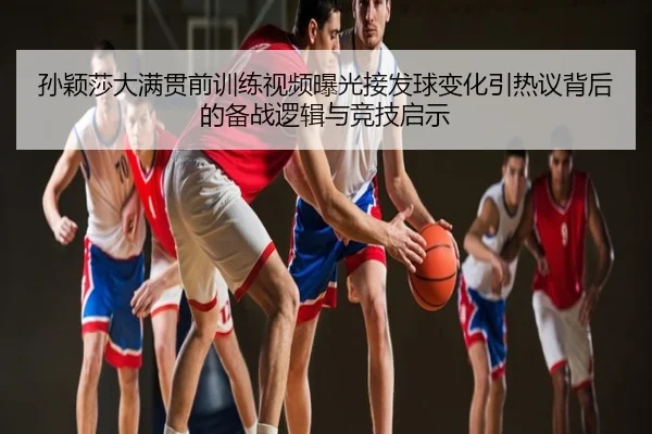 孙颖莎大满贯前训练视频曝光接发球变化引热议背后的备战逻辑与竞技启示